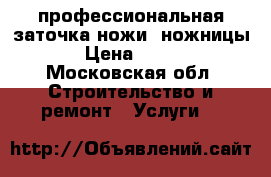 профессиональная заточка ножи; ножницы › Цена ­ 100 - Московская обл. Строительство и ремонт » Услуги   